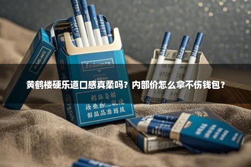 黄鹤楼硬乐道口感真柔吗？内部价怎么拿不伤钱包？
